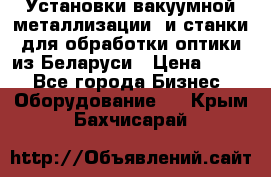 Установки вакуумной металлизации  и станки для обработки оптики из Беларуси › Цена ­ 100 - Все города Бизнес » Оборудование   . Крым,Бахчисарай